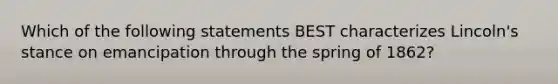 Which of the following statements BEST characterizes Lincoln's stance on emancipation through the spring of 1862?