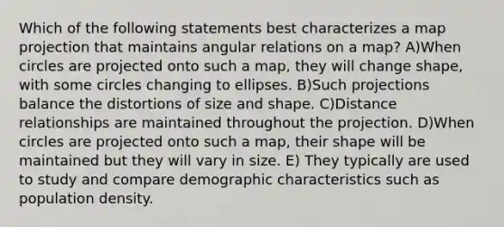 Which of the following statements best characterizes a map projection that maintains angular relations on a map? A)When circles are projected onto such a map, they will change shape, with some circles changing to ellipses. B)Such projections balance the distortions of size and shape. C)Distance relationships are maintained throughout the projection. D)When circles are projected onto such a map, their shape will be maintained but they will vary in size. E) They typically are used to study and compare demographic characteristics such as population density.