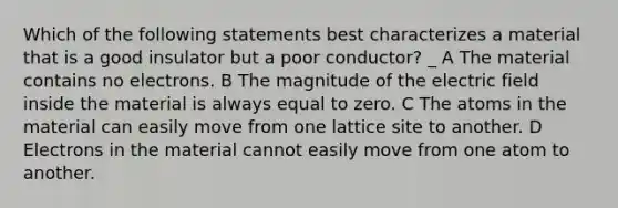 Which of the following statements best characterizes a material that is a good insulator but a poor conductor? _ A The material contains no electrons. B The magnitude of the electric field inside the material is always equal to zero. C The atoms in the material can easily move from one lattice site to another. D Electrons in the material cannot easily move from one atom to another.