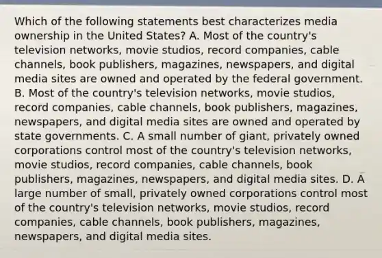 Which of the following statements best characterizes media ownership in the United States? A. Most of the country's television networks, movie studios, record companies, cable channels, book publishers, magazines, newspapers, and digital media sites are owned and operated by the federal government. B. Most of the country's television networks, movie studios, record companies, cable channels, book publishers, magazines, newspapers, and digital media sites are owned and operated by state governments. C. A small number of giant, privately owned corporations control most of the country's television networks, movie studios, record companies, cable channels, book publishers, magazines, newspapers, and digital media sites. D. A large number of small, privately owned corporations control most of the country's television networks, movie studios, record companies, cable channels, book publishers, magazines, newspapers, and digital media sites.