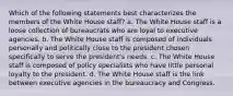 Which of the following statements best characterizes the members of the White House staff? a. The White House staff is a loose collection of bureaucrats who are loyal to executive agencies. b. The White House staff is composed of individuals personally and politically close to the president chosen specifically to serve the president's needs. c. The White House staff is composed of policy specialists who have little personal loyalty to the president. d. The White House staff is the link between executive agencies in the bureaucracy and Congress.