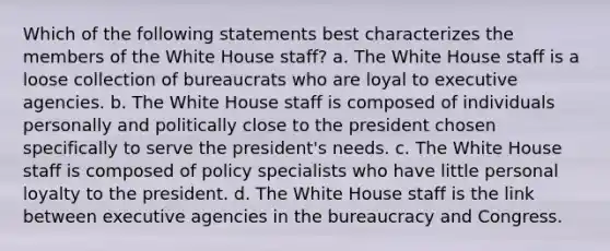 Which of the following statements best characterizes the members of the White House staff? a. The White House staff is a loose collection of bureaucrats who are loyal to executive agencies. b. The White House staff is composed of individuals personally and politically close to the president chosen specifically to serve the president's needs. c. The White House staff is composed of policy specialists who have little personal loyalty to the president. d. The White House staff is the link between executive agencies in the bureaucracy and Congress.