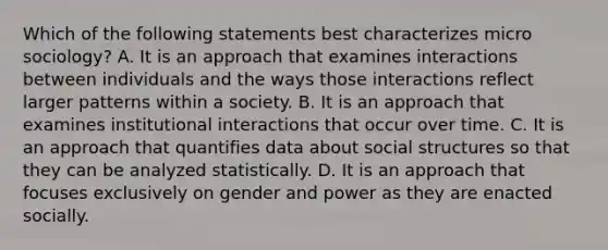 Which of the following statements best characterizes micro sociology? A. It is an approach that examines interactions between individuals and the ways those interactions reflect larger patterns within a society. B. It is an approach that examines institutional interactions that occur over time. C. It is an approach that quantifies data about social structures so that they can be analyzed statistically. D. It is an approach that focuses exclusively on gender and power as they are enacted socially.