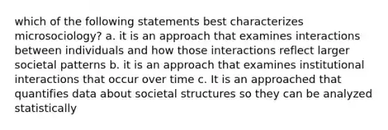 which of the following statements best characterizes microsociology? a. it is an approach that examines interactions between individuals and how those interactions reflect larger societal patterns b. it is an approach that examines institutional interactions that occur over time c. It is an approached that quantifies data about societal structures so they can be analyzed statistically