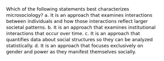 Which of the following statements best characterizes microsociology? a. It is an approach that examines interactions between individuals and how those interactions reflect larger societal patterns. b. It is an approach that examines institutional interactions that occur over time. c. It is an approach that quantifies data about social structures so they can be analyzed statistically. d. It is an approach that focuses exclusively on gender and power as they manifest themselves socially.