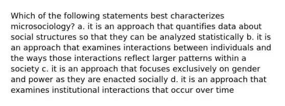 Which of the following statements best characterizes microsociology? a. it is an approach that quantifies data about social structures so that they can be analyzed statistically b. it is an approach that examines interactions between individuals and the ways those interactions reflect larger patterns within a society c. it is an approach that focuses exclusively on gender and power as they are enacted socially d. it is an approach that examines institutional interactions that occur over time