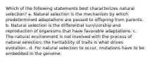 Which of the following statements best characterizes natural selection? a. Natural selection is the mechanism by which predetermined adaptations are passed to offspring from parents. b. Natural selection is the differential survivorship and reproduction of organisms that have favorable adaptations. c. The natural environment is not involved with the process of natural selection; the heritability of traits is what drives evolution.. d. For natural selection to occur, mutations have to be embedded in the genome.