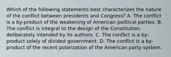 Which of the following statements best characterizes the nature of the conflict between presidents and Congress? A. The conflict is a by-product of the weakening of American political parties. B. The conflict is integral to the design of the Constitution, deliberately intended by its authors. C. The conflict is a by-product solely of divided government. D. The conflict is a by-product of the recent polarization of the American party system.