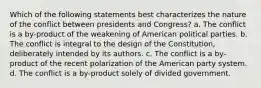 Which of the following statements best characterizes the nature of the conflict between presidents and Congress? a. The conflict is a by-product of the weakening of American political parties. b. The conflict is integral to the design of the Constitution, deliberately intended by its authors. c. The conflict is a by-product of the recent polarization of the American party system. d. The conflict is a by-product solely of divided government.