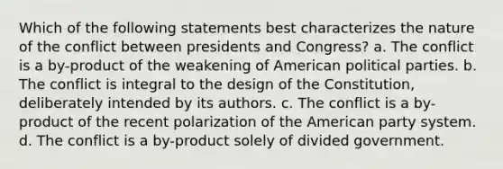 Which of the following statements best characterizes the nature of the conflict between presidents and Congress? a. The conflict is a by-product of the weakening of American political parties. b. The conflict is integral to the design of the Constitution, deliberately intended by its authors. c. The conflict is a by-product of the recent polarization of the American party system. d. The conflict is a by-product solely of divided government.