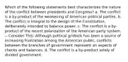 Which of the following statements best characterizes the nature of the conflict between presidents and Congress? a. The conflict is a by-product of the weakening of American political parties. b. The conflict is integral to the design of the Constitution, deliberately intended to balance power. c. The conflict is a by-product of the recent polarization of the American party system. -- Consider This: Although political gridlock has been a source of increasing frustration among the American public, conflicts between the branches of government represent an aspects of checks and balances. d. The conflict is a by-product solely of divided government.