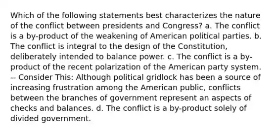 Which of the following statements best characterizes the nature of the conflict between presidents and Congress? a. The conflict is a by-product of the weakening of American political parties. b. The conflict is integral to the design of the Constitution, deliberately intended to balance power. c. The conflict is a by-product of the recent polarization of the American party system. -- Consider This: Although political gridlock has been a source of increasing frustration among the American public, conflicts between the branches of government represent an aspects of checks and balances. d. The conflict is a by-product solely of divided government.