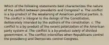 Which of the following statements best characterizes the nature of the conflict between presidents and Congress? a. The conflict is a by-product of the weakening of American political parties. b. The conflict is integral to the design of the Constitution, deliberately intended by the authors of the constitution. c. The conflict is a by-product of the recent polarization of the American party system d. The conflict is a by-product solely of divided government. e. The conflict intensifies when Republicans control the presidency and Democrats control Congress.