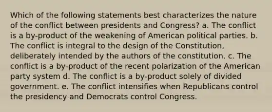 Which of the following statements best characterizes the nature of the conflict between presidents and Congress? a. The conflict is a by-product of the weakening of American political parties. b. The conflict is integral to the design of the Constitution, deliberately intended by the authors of the constitution. c. The conflict is a by-product of the recent polarization of the American party system d. The conflict is a by-product solely of divided government. e. The conflict intensifies when Republicans control the presidency and Democrats control Congress.