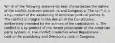 Which of the following statements best characterizes the nature of the conflict between presidents and Congress a. The conflict is a by-product of the weakening of American political parties. b. The conflict is integral to the design of the Constitution, deliberately intended by the authors of the constitution. c. The conflict is a by-product of the recent polarization of the American party system. d. The conflict intensifies when Republicans control the presidency and Democrats control Congress.