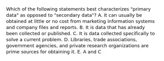 Which of the following statements best characterizes "primary data" as opposed to "secondary data"? A. It can usually be obtained at little or no cost from marketing information systems and company files and reports. B. It is data that has already been collected or published. C. It is data collected specifically to solve a current problem. D. Libraries, trade associations, government agencies, and private research organizations are prime sources for obtaining it. E. A and C