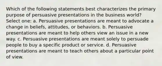 Which of the following statements best characterizes the primary purpose of persuasive presentations in the business world? Select one: a. Persuasive presentations are meant to advocate a change in beliefs, attitudes, or behaviors. b. Persuasive presentations are meant to help others view an issue in a new way. c. Persuasive presentations are meant solely to persuade people to buy a specific product or service. d. Persuasive presentations are meant to teach others about a particular point of view.