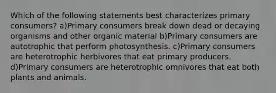 Which of the following statements best characterizes primary consumers? a)Primary consumers break down dead or decaying organisms and other organic material b)Primary consumers are autotrophic that perform photosynthesis. c)Primary consumers are heterotrophic herbivores that eat primary producers. d)Primary consumers are heterotrophic omnivores that eat both plants and animals.