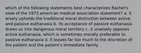 which of the following statements best characterizes Rachel's view of the 1973 american medical association statement? a. it wisely upholds the traditional moral distinction between active and passive euthanasia b. its acceptance of passive euthanasia draws us into dangerous moral territory c. it unwisely opposes active euthanasia, which is sometimes morally preferable to passive euthanasia d. it leaves far too much to the discretion of the patient and the patient's immediate family