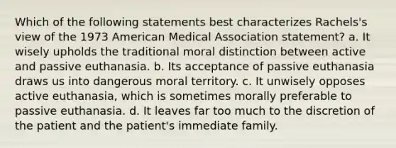 Which of the following statements best characterizes Rachels's view of the 1973 American Medical Association statement? a. It wisely upholds the traditional moral distinction between active and passive euthanasia. b. Its acceptance of passive euthanasia draws us into dangerous moral territory. c. It unwisely opposes active euthanasia, which is sometimes morally preferable to passive euthanasia. d. It leaves far too much to the discretion of the patient and the patient's immediate family.