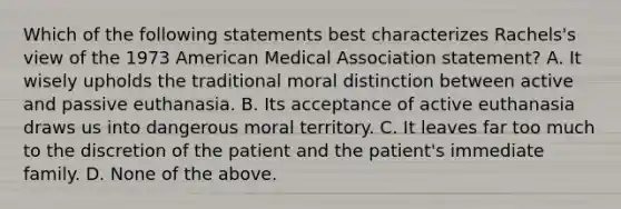 Which of the following statements best characterizes Rachels's view of the 1973 American Medical Association statement? A. It wisely upholds the traditional moral distinction between active and passive euthanasia. B. Its acceptance of active euthanasia draws us into dangerous moral territory. C. It leaves far too much to the discretion of the patient and the patient's immediate family. D. None of the above.