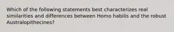 Which of the following statements best characterizes real similarities and differences between Homo habilis and the robust Australopithecines?