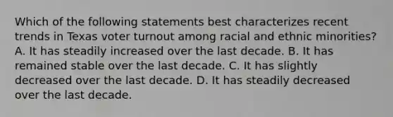 Which of the following statements best characterizes recent trends in Texas voter turnout among racial and ethnic minorities? A. It has steadily increased over the last decade. B. It has remained stable over the last decade. C. It has slightly decreased over the last decade. D. It has steadily decreased over the last decade.