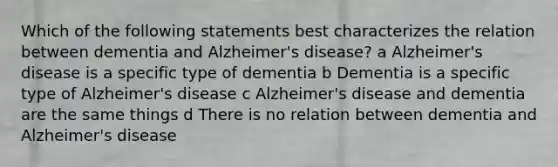 Which of the following statements best characterizes the relation between dementia and Alzheimer's disease? a Alzheimer's disease is a specific type of dementia b Dementia is a specific type of Alzheimer's disease c Alzheimer's disease and dementia are the same things d There is no relation between dementia and Alzheimer's disease