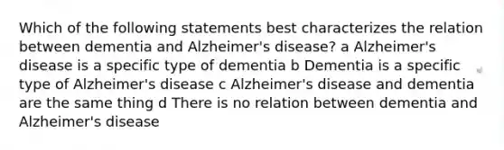 Which of the following statements best characterizes the relation between dementia and Alzheimer's disease? a Alzheimer's disease is a specific type of dementia b Dementia is a specific type of Alzheimer's disease c Alzheimer's disease and dementia are the same thing d There is no relation between dementia and Alzheimer's disease