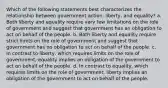 Which of the following statements best characterizes the relationship between government action, liberty, and equality? a. Both liberty and equality require very few limitations on the role of government and suggest that government has an obligation to act on behalf of the people. b. Both liberty and equality require strict limits on the role of government and suggest that government has no obligation to act on behalf of the people. c. In contrast to liberty, which requires limits on the role of government, equality implies an obligation of the government to act on behalf of the people. d. In contrast to equality, which requires limits on the role of government, liberty implies an obligation of the government to act on behalf of the people.