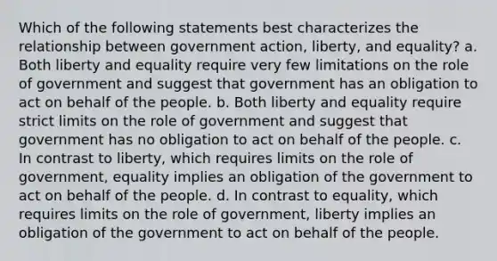 Which of the following statements best characterizes the relationship between government action, liberty, and equality? a. Both liberty and equality require very few limitations on the role of government and suggest that government has an obligation to act on behalf of the people. b. Both liberty and equality require strict limits on the role of government and suggest that government has no obligation to act on behalf of the people. c. In contrast to liberty, which requires limits on the role of government, equality implies an obligation of the government to act on behalf of the people. d. In contrast to equality, which requires limits on the role of government, liberty implies an obligation of the government to act on behalf of the people.