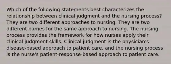 Which of the following statements best characterizes the relationship between clinical judgment and the nursing process? They are two different approaches to nursing. They are two different names for the same approach to nursing. The nursing process provides the framework for how nurses apply their clinical judgment skills. Clinical judgment is the physician's disease-based approach to patient care, and the nursing process is the nurse's patient-response-based approach to patient care.