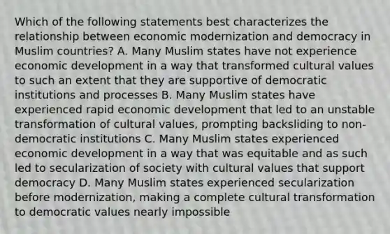 Which of the following statements best characterizes the relationship between economic modernization and democracy in Muslim countries? A. Many Muslim states have not experience economic development in a way that transformed cultural values to such an extent that they are supportive of democratic institutions and processes B. Many Muslim states have experienced rapid economic development that led to an unstable transformation of cultural values, prompting backsliding to non- democratic institutions C. Many Muslim states experienced economic development in a way that was equitable and as such led to secularization of society with cultural values that support democracy D. Many Muslim states experienced secularization before modernization, making a complete cultural transformation to democratic values nearly impossible