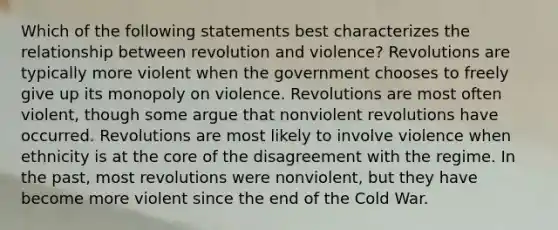 Which of the following statements best characterizes the relationship between revolution and violence? Revolutions are typically more violent when the government chooses to freely give up its monopoly on violence. Revolutions are most often violent, though some argue that nonviolent revolutions have occurred. Revolutions are most likely to involve violence when ethnicity is at the core of the disagreement with the regime. In the past, most revolutions were nonviolent, but they have become more violent since the end of the Cold War.