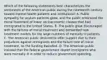 Which of the following statements best characterizes the sentiments of the American public during the nineteenth century toward mental health patients and institutions? A. Public sympathy for asylum patients grew, and the public embraced the moral treatment of lower socioeconomic classes that had immigrated to the United States. B. The public grew discouraged with the failures of moral treatment and demanded new treatment models for the large numbers of mentally ill patients. C. The American public declined to offer support due to their prejudices against immigrants and the failure rate of moral treatment, so the funding dwindled. D. The American public insisted that the federal government deport immigrants who were mentally ill in order to reduce government spending.