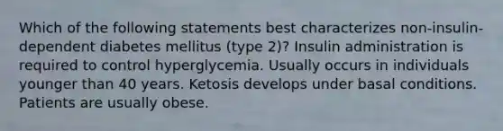 Which of the following statements best characterizes non-insulin-dependent diabetes mellitus (type 2)? Insulin administration is required to control hyperglycemia. Usually occurs in individuals younger than 40 years. Ketosis develops under basal conditions. Patients are usually obese.