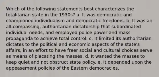 Which of the following statements best characterizes the totalitarian state in the 1930s? a. It was democratic and championed individualism and democratic freedoms. b. It was an all-compassing, authoritarian dictatorship that subordinated individual needs, and employed police power and mass propaganda to achieve total control. c. It limited its authoritarian dictates to the political and economic aspects of the state's affairs, in an effort to have freer social and cultural choices serve as means of placating the masses. d. It wanted the masses to keep quiet and not obstruct state policy. e. It depended upon the appeasement policies of the Eastern democracies.