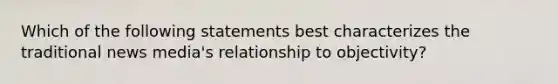 Which of the following statements best characterizes the traditional news media's relationship to objectivity?