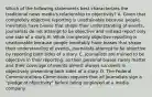 Which of the following statements best characterizes the traditional news media's relationship to objectivity? A. Given that completely objective reporting is unattainable because people inevitably have biases that shape their understanding of events, journalists do not attempt to be objective and instead report only one side of a story. B. While completely objective reporting is unattainable because people inevitably have biases that shape their understanding of events, journalists attempt to be objective by reporting both sides of a story. C. Journalists are trained to be objective in their reporting, so their personal biases rarely matter and their coverage of events almost always succeeds in objectively presenting both sides of a story. D. The Federal Communications Commission requires that all journalists sign a "pledge of objectivity" before being employed at a media company.