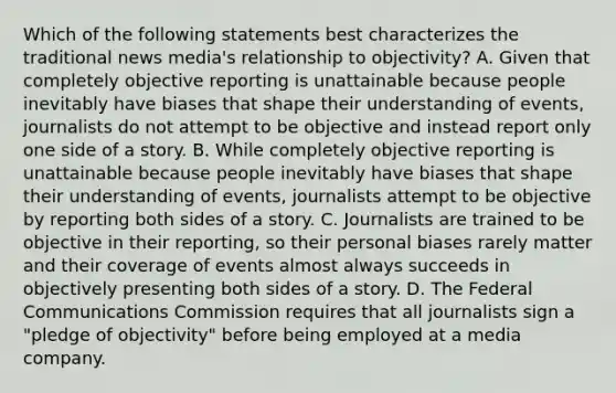 Which of the following statements best characterizes the traditional news media's relationship to objectivity? A. Given that completely objective reporting is unattainable because people inevitably have biases that shape their understanding of events, journalists do not attempt to be objective and instead report only one side of a story. B. While completely objective reporting is unattainable because people inevitably have biases that shape their understanding of events, journalists attempt to be objective by reporting both sides of a story. C. Journalists are trained to be objective in their reporting, so their personal biases rarely matter and their coverage of events almost always succeeds in objectively presenting both sides of a story. D. The Federal Communications Commission requires that all journalists sign a "pledge of objectivity" before being employed at a media company.