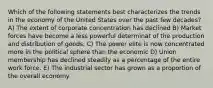 Which of the following statements best characterizes the trends in the economy of the United States over the past few decades? A) The extent of corporate concentration has declined B) Market forces have become a less powerful determinat of the production and distribution of goods. C) The power elite is now concentrated more in the political sphere than the economic D) Union membership has declined steadily as a percentage of the entire work force. E) The industrial sector has grown as a proportion of the overall economy