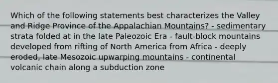 Which of the following statements best characterizes the Valley and Ridge Province of the Appalachian Mountains? - sedimentary strata folded at in the late Paleozoic Era - fault-block mountains developed from rifting of North America from Africa - deeply eroded, late Mesozoic upwarping mountains - continental volcanic chain along a subduction zone