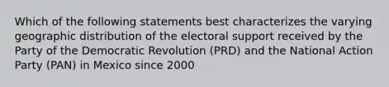 Which of the following statements best characterizes the varying geographic distribution of the electoral support received by the Party of the Democratic Revolution (PRD) and the National Action Party (PAN) in Mexico since 2000