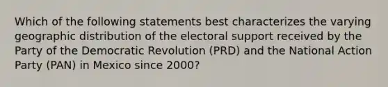 Which of the following statements best characterizes the varying geographic distribution of the electoral support received by the Party of the Democratic Revolution (PRD) and the National Action Party (PAN) in Mexico since 2000?