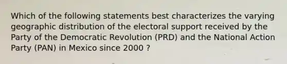 Which of the following statements best characterizes the varying geographic distribution of the electoral support received by the Party of the Democratic Revolution (PRD) and the National Action Party (PAN) in Mexico since 2000 ?