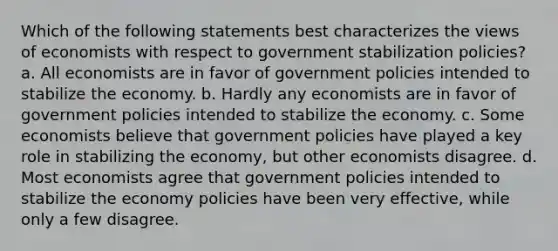 Which of the following statements best characterizes the views of economists with respect to government stabilization policies? a. All economists are in favor of government policies intended to stabilize the economy. b. Hardly any economists are in favor of government policies intended to stabilize the economy. c. Some economists believe that government policies have played a key role in stabilizing the economy, but other economists disagree. d. Most economists agree that government policies intended to stabilize the economy policies have been very effective, while only a few disagree.