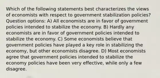 Which of the following statements best characterizes the views of economists with respect to government stabilization policies? Question options: A) All economists are in favor of government policies intended to stabilize the economy. B) Hardly any economists are in favor of government policies intended to stabilize the economy. C) Some economists believe that government policies have played a key role in stabilizing the economy, but other economists disagree. D) Most economists agree that government policies intended to stabilize the economy policies have been very effective, while only a few disagree.