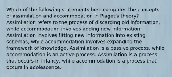 Which of the following statements best compares the concepts of assimilation and accommodation in Piaget's theory? Assimilation refers to the process of discarding old information, while accommodation involves adding new information. Assimilation involves fitting new information into existing schemas, while accommodation involves expanding the framework of knowledge. Assimilation is a passive process, while accommodation is an active process. Assimilation is a process that occurs in infancy, while accommodation is a process that occurs in adolescence.