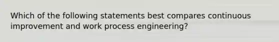 Which of the following statements best compares continuous improvement and work process engineering?