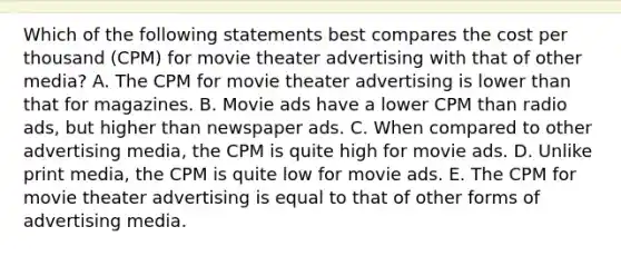 Which of the following statements best compares the cost per thousand (CPM) for movie theater advertising with that of other media? A. The CPM for movie theater advertising is lower than that for magazines. B. Movie ads have a lower CPM than radio ads, but higher than newspaper ads. C. When compared to other advertising media, the CPM is quite high for movie ads. D. Unlike print media, the CPM is quite low for movie ads. E. The CPM for movie theater advertising is equal to that of other forms of advertising media.